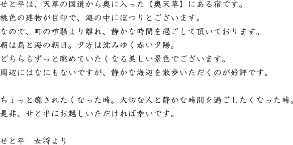 せと平は、天草の国道から奥に入った【奥天草】にある宿です。桃色の建物が目印で、海の中にぽつりとございます。なので、町の喧騒より離れ、静かな時間を過ごして頂いております。朝は鳥と海の朝日。夕方は沈みゆく赤い夕陽。どちらもずっと眺めていたくなる美しい景色でございます。周辺にはなにもないですが、静かな海辺を散歩いただくのが好評です。ちょっと癒されたくなった時。大切な人と静かな時間を過ごしたくなった時。是非、せと平にお越しいただければ幸いです。せと平　女将より